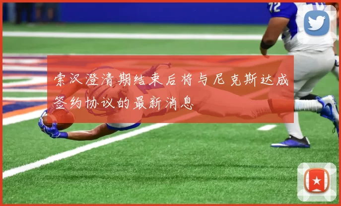 索汉澄清期结束后将与尼克斯达成签约协议的最新消息