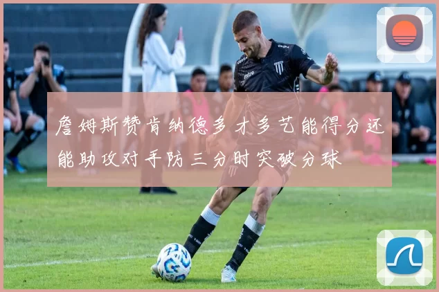 詹姆斯赞肯纳德多才多艺能得分还能助攻对手防三分时突破分球