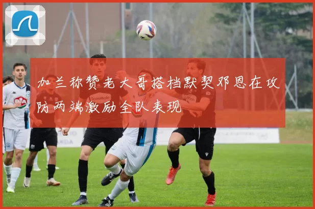 加兰称赞老大哥搭档默契邓恩在攻防两端激励全队表现